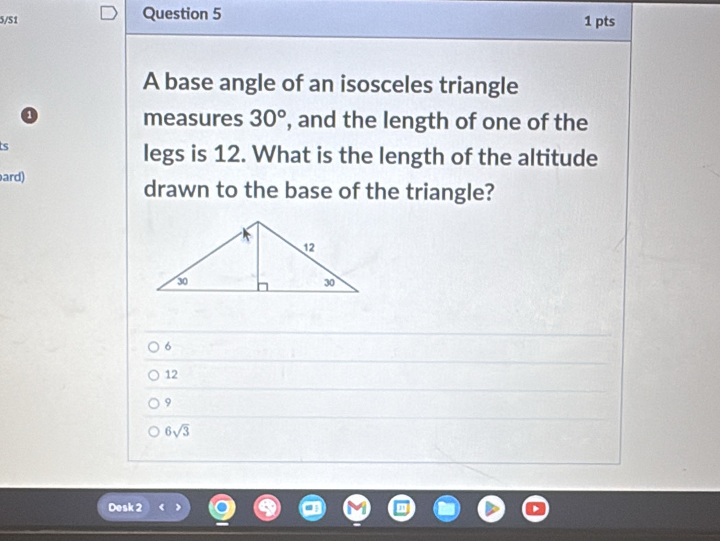 5/S1 Question 5 1 pts
A base angle of an isosceles triangle
0 measures 30° , and the length of one of the
ts
legs is 12. What is the length of the altitude
ard)
drawn to the base of the triangle?
6
12
9
6sqrt(3)
Desk 2