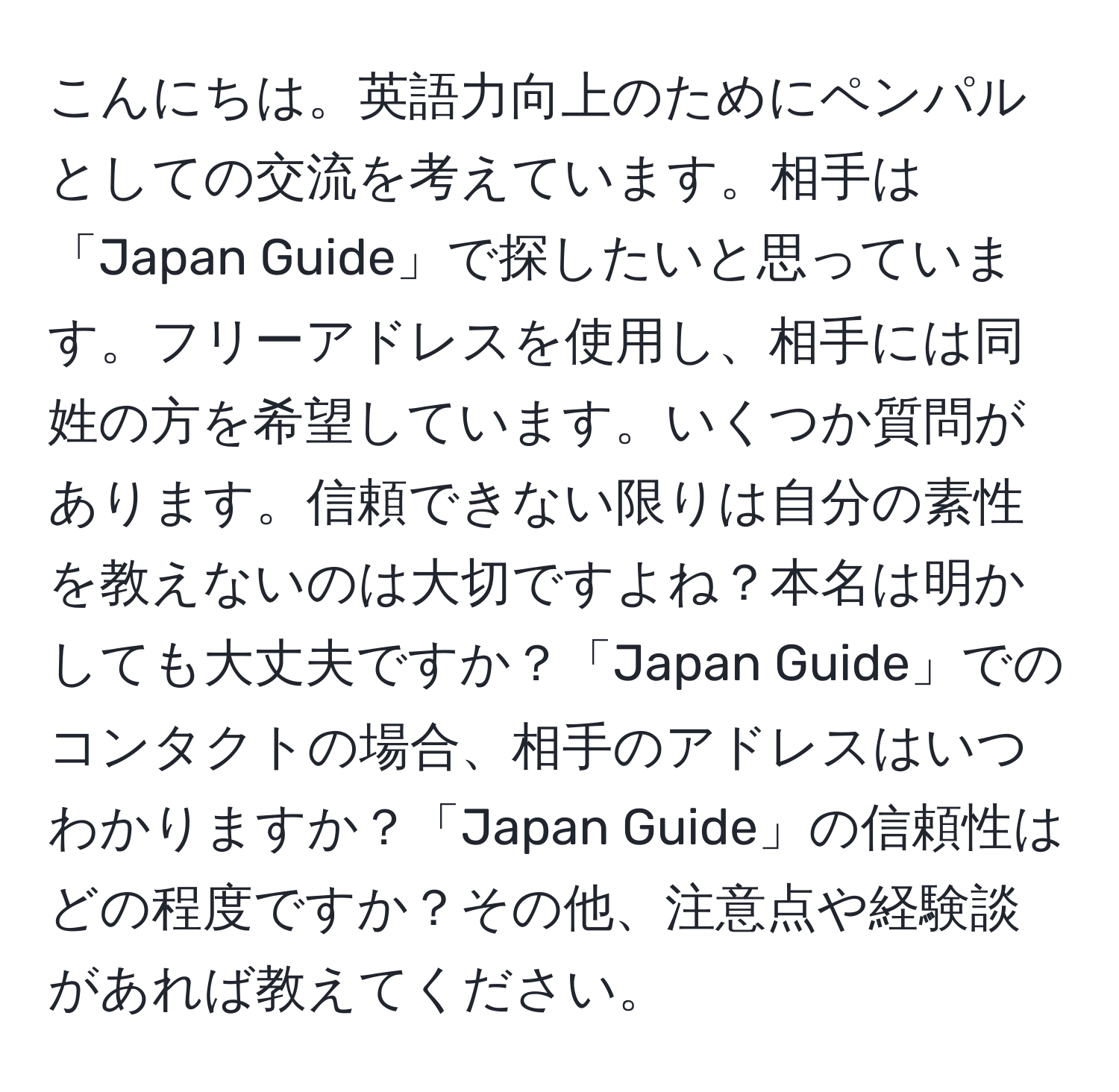 こんにちは。英語力向上のためにペンパルとしての交流を考えています。相手は「Japan Guide」で探したいと思っています。フリーアドレスを使用し、相手には同姓の方を希望しています。いくつか質問があります。信頼できない限りは自分の素性を教えないのは大切ですよね？本名は明かしても大丈夫ですか？「Japan Guide」でのコンタクトの場合、相手のアドレスはいつわかりますか？「Japan Guide」の信頼性はどの程度ですか？その他、注意点や経験談があれば教えてください。