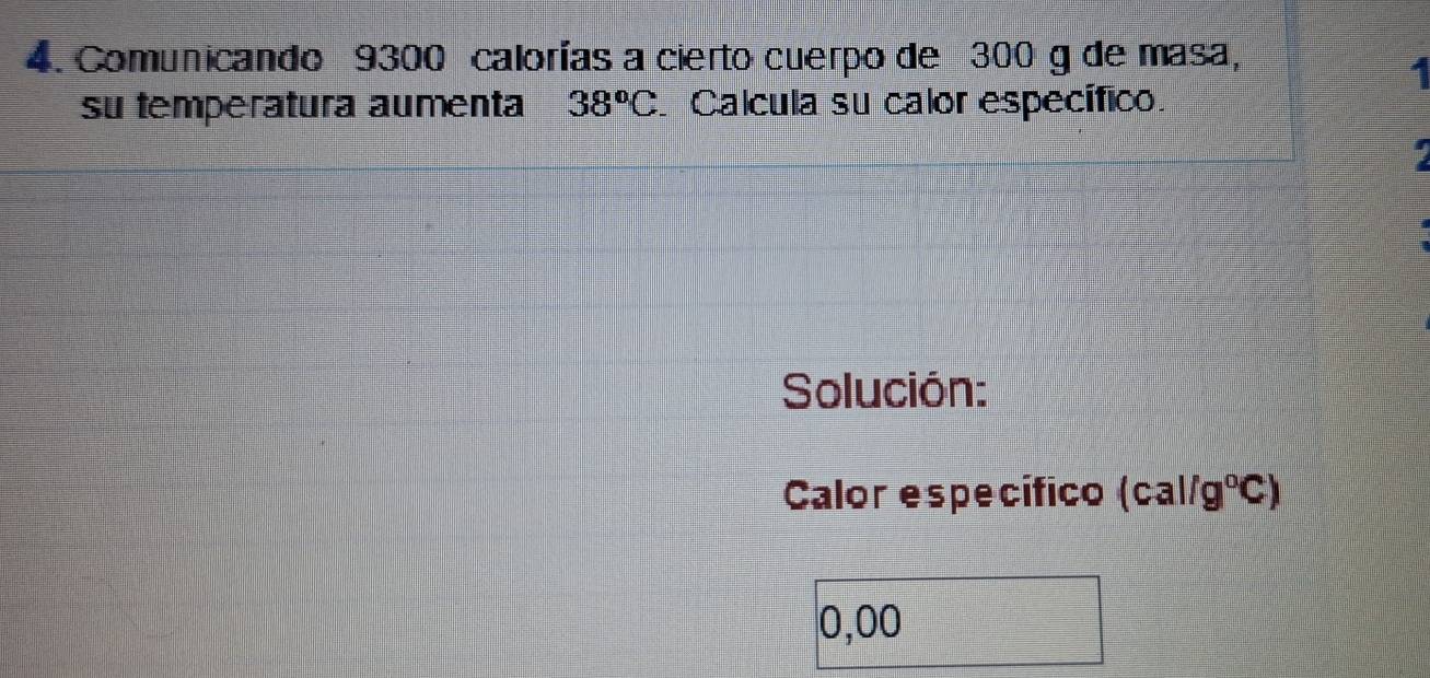 Comunicando 9300 calorías a cierto cuerpo de 300 g de masa, 
su temperatura aumenta 38^oC Calcula su calor específico. 
Solución: 
Calor específico (cal/g°C)
0,00