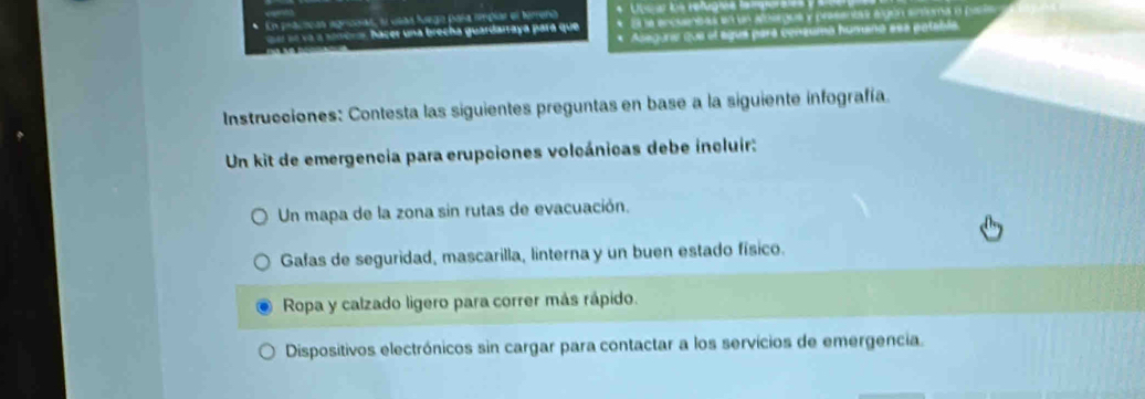 vsaa fuega paña nimpiar el terrena * Unea ls refugrae ler 
hacer una brecha guardarraya pará que * En a ercuentas en un alotrgus y presentas algón sinema a par 
* Acegoria que el ague pará consuma humano eea patabla. 
Instrucciones: Contesta las siguientes preguntas en base a la siguiente infografía. 
Un kit de emergencia para erupciones volcánicas debe íncluir: 
Un mapa de la zona sin rutas de evacuación. 
Gafas de seguridad, mascarilla, linterna y un buen estado físico. 
Ropa y calzado ligero para correr más rápido. 
Dispositivos electrónicos sin cargar para contactar a los servícios de emergencia.