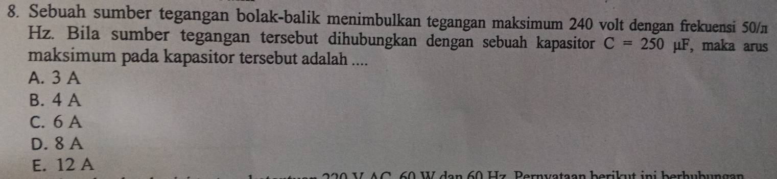 Sebuah sumber tegangan bolak-balik menimbulkan tegangan maksimum 240 volt dengan frekuensi 50/π
Hz. Bila sumber tegangan tersebut dihubungkan dengan sebuah kapasitor C=250mu F , maka arus
maksimum pada kapasitor tersebut adalah ....
A. 3 A
B. 4 A
C. 6 A
D. 8 A
E. 12 A
L A C 60 W dan 60 Hz Pernvataan berikut ini berhubun gan