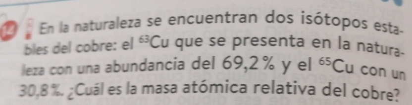 En la naturaleza se encuentran dos isótopos esta- 
bles del cobre: el 63 Cu que se presenta en la natura- 
leza con una abundancia del 69,2 % y el^(65)Cu con un
30,8 %. ¿Cuál es la masa atómica relativa del cobre?