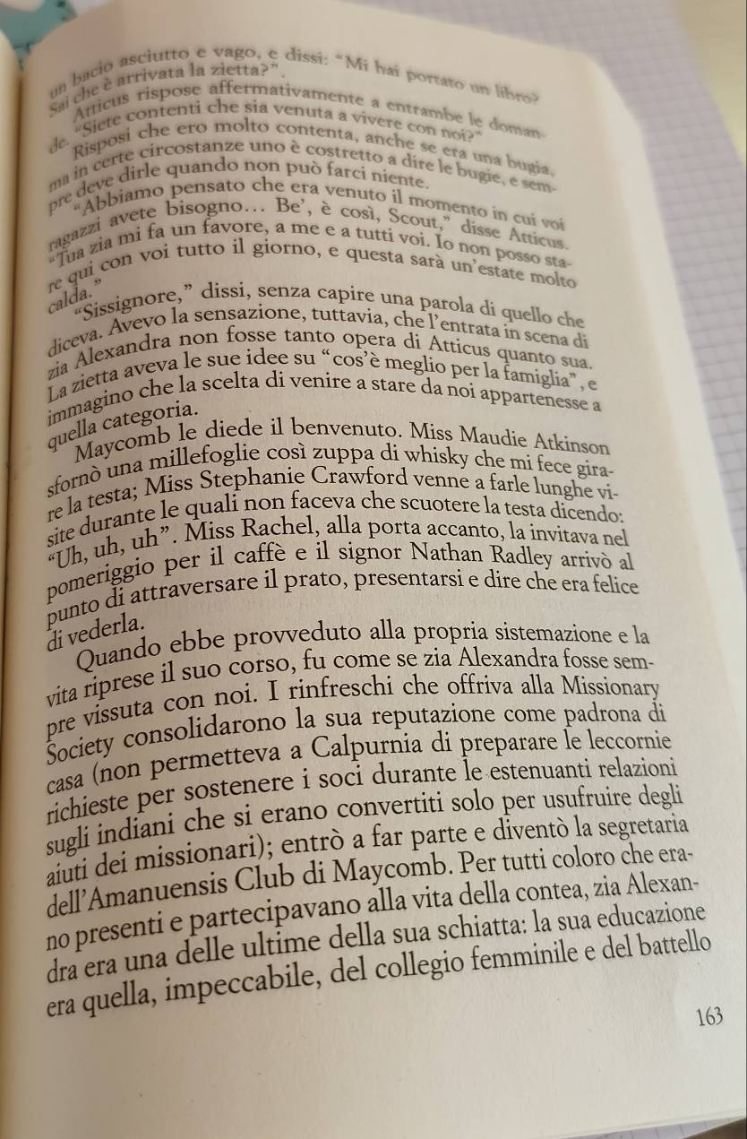 un bacio asciutto e vago, e dissi: “Mi haï portato un libro?
Sai che è arrivata la zietta?".
Atticus rispose affermativamente a entrambe le doman
de. “Siete contenti che sia venuta a vivere con noi?”
Risposi che ero molto contenta, anche se era una bugia.
ma in certe circostanze uno è costretto a dire le bugie, e sem
pre deve dirle quando non può farcí niente.
'Abbiamo pensato che era venuto il momento in cuí voi
ragazzi avete bisogno… Be’, è così, Scout,” disse Atticus.
"Tua zia mi fa un favore, a me e a tuttí voi. Io non posso sta
re qui con voi tutto il giorno, e questa sarà un'estate molto
calda.”
“Sissignore,” dissi, senza capire una parola di quello che
diceva. Avevo la sensazione, tuttavia, che l’entrata in scena di
zia Alexandra non fosse tanto opera di Atticus quanto sua.
La zietta aveva le sue idee su “cos’è meglio per la famiglía”, e
immagino che la scelta di venire a stare da noi appartenesse a
quella categoria.
Maycomb le diede il benvenuto. Miss Maudie Atkinson
sfornò una millefoglie così zuppa di whisky che mi fece gira-
re la testa; Miss Stephanie Crawford venne a farle lunghe vi
site durante le quali non faceva che scuotere la testa dicendo:
“Uh, uh, uh”. Miss Rachel, alla porta accanto, la invitava nel
pomeriggio per il caffè e il signor Nathan Radley arrivò al
punto di attraversare il prato, presentarsi e dire che era felice di vederla.
Quando ebbe provveduto alla propria sistemazione e la
vita riprese il suo corso, fu come se zia Alexandra fosse sem-
pre vissuta con noi. I rinfreschi che offriva alla Missionary
Šociety consolidarono la sua reputazione come padrona di
casa (non permetteva a Calpurnia di preparare Îe leccornie
richieste per sostenere i soci durante le estenuanti relazioni
sugli indiani che si erano convertiti solo per usufruire degli
aiuti dei missionari); entrò a far parte e diventò la segretaria
dell’Amanuensis Club di Maycomb. Per tutti coloro che era-
no presenti e partecipavano alla vita della contea, zia Alexan-
dra era una delle ultime della sua schiatta: la sua educazione
era quella, impeccabile, del collegio femminile e del battello
163