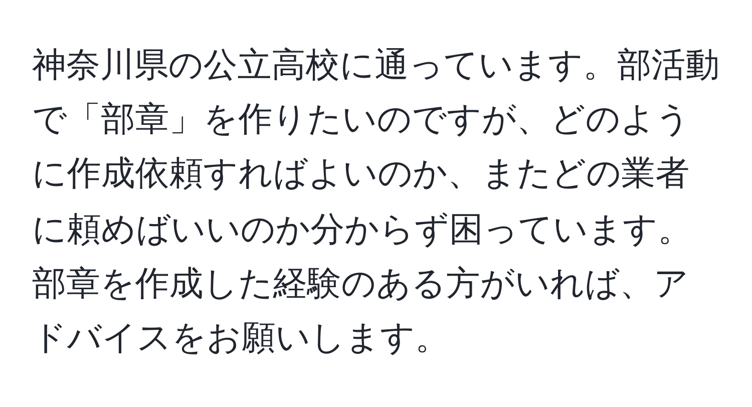 神奈川県の公立高校に通っています。部活動で「部章」を作りたいのですが、どのように作成依頼すればよいのか、またどの業者に頼めばいいのか分からず困っています。部章を作成した経験のある方がいれば、アドバイスをお願いします。