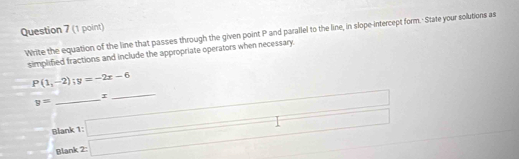 Write the equation of the line that passes through the given point P and parallel to the line, in slope-intercept form. State your solutions as 
simplified fractions and include the appropriate operators when necessary.
P(1,-2);y=-2x-6
_
r
_
x_1+x_2= □ /□  
y= beginarrayr 1:□  2:□ endarray
Blank 
Blank