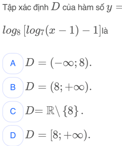 Tập xác định D của hàm số y=
log _8[log _7(x-1)-1] là
A D=(-∈fty ;8).
B D=(8;+∈fty ).
C D=R| 8.
D D=[8;+∈fty ).