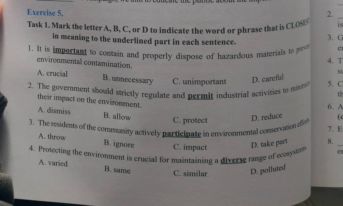 2._
Task 1. Mark the letter A, B, C, or D to indicate the word or phrase that is CLOSESI is
in meaning to the underlined part in each sentence.
3. G
1. It is important to contain and properly dispose of hazardous materials to prevet
e
environmental contamination.
4. T
S
A. crucial B. unnecessary C. unimportant D. careful
2. The government should strictly regulate and permit industrial activities to minimix 5. C
th
their impact on the environment.
6. A
A. dismiss B. allow
C. protect
D. reduce
(c
3. The residents of the community actively participate in environmental conservation efforts
7. E
A. throw B. ignore
C. impact
D. take part
8._
4. Protecting the environment is crucial for maintaining a diverse range of ecosystems
e
A. varied B. same
C. similar
D. polluted