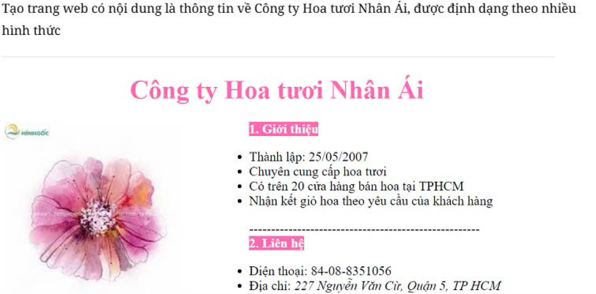 Tạo trang web có nội dung là thông tin về Công ty Hoa tươi Nhân Ái, được định dạng theo nhiều 
hình thức 
Công ty Hoa tươi Nhân Ái 
hìnhgốc 1. Giới thiệu 
Thành lập: 25/05/2007
Chuyên cung cấp hoa tươi 
Có trên 20 cửa hàng bán hoa tại TPHCM 
Nhận kết giỏ hoa theo yêu cầu của khách hàng 
_ 
2. Liên hệ 
Diện thoại: 84-08-8351056 
Địa chi: 227 Nguyễn Văn Cừ, Quận 5, TP HCM