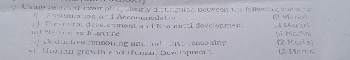 Using relevant examples, clearly distinguish between the following concepts 
Assimilation and Accommodation 
f Pre-natal development and Neo natal development (2 Marks) (2 Marks) 
iii! Nature vs Nurture (2 Marks) 
iv) Deductive reasoning and Inductive reasoning (2 Marks) 
v) Human growth and Human Development (2 Marics)