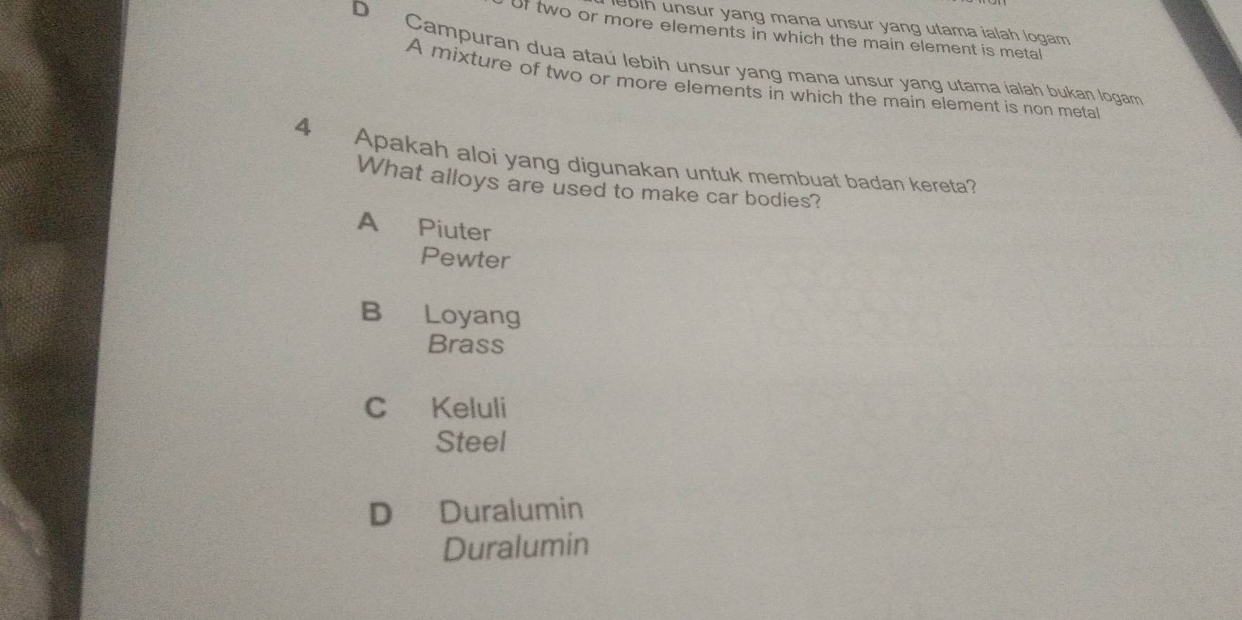 lebih unsur yang mana unsur yang utama ialah logam.
Of two or more elements in which the main element is metal
D Campuran dua ataú lebih unsur yang mana unsur yang utama jalah bukan logam
A mixture of two or more elements in which the main element is non metal
4 Apakah aloi yang digunakan untuk membuat badan kereta?
What alloys are used to make car bodies?
A Piuter
Pewter
B Loyang
Brass
C Keluli
Steel
D Duralumin
Duralumin