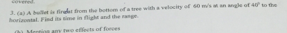 covered. 
3. (a) A bullet is fing at from the bottom of a tree with a velocity of 60 m/s at an angle of 40° to the 
horizontal. Find its time in flight and the range. 
h) Mention any two effects of forces