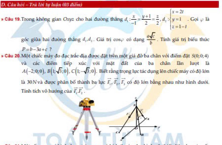 Câu hồi - Trá lời tự luận (03 điễm) 
# Câu 19.Trong không gian Oxyz cho hai đường thắng d_1: x/-1 = (y+1)/2 = z/2 , d_2:beginarrayl x=2t y=1 z=1-tendarray.. Gọi φ là 
goc giữa hai đường thắng d_1, d_2. Giá trị cosợ có dạng  asqrt(c)/b . Tính giá trị biểu thức
P=b-3a+c ? 
#* Câu 20. Một chiếc máy đo đạc trắc địa được đặt trên một giả đỡ ba chân với điểm đặt S(0;0;4)
và các điểm tiếp xúc với mặt đất của ba chân lần lượt là
A(-2;0;0), B(1;sqrt(3);0), C(1;-sqrt(3);0). Biết rằng trọng lực tác dụng lên chiếc máy có độ lớn 
là 30N và được phân bố thành ba 1 urcvector F_1, vector F_2, vector F_3 có độ lớn bằng nhau như hình dưới. 
Tinh tích vô hướng của vector F_1vector F_2.