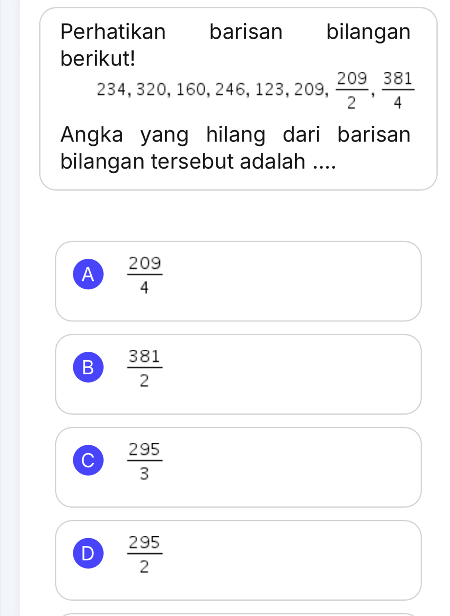 Perhatikan barisan bilangan
berikut!
234, 320, 160, 246, 123, 209,  209/2 ,  381/4 
Angka yang hilang dari barisan
bilangan tersebut adalah ....
A  209/4 
B  381/2 
C  295/3 
D  295/2 