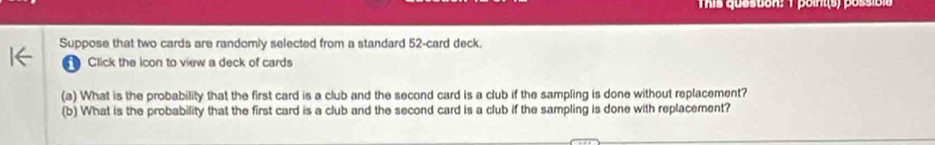 This quesuon: 1 point(s) possibls 
Suppose that two cards are randomly selected from a standard 52 -card deck. 
Click the icon to view a deck of cards 
(a) What is the probability that the first card is a club and the second card is a club if the sampling is done without replacement? 
(b) What is the probability that the first card is a club and the second card is a club if the sampling is done with replacement?