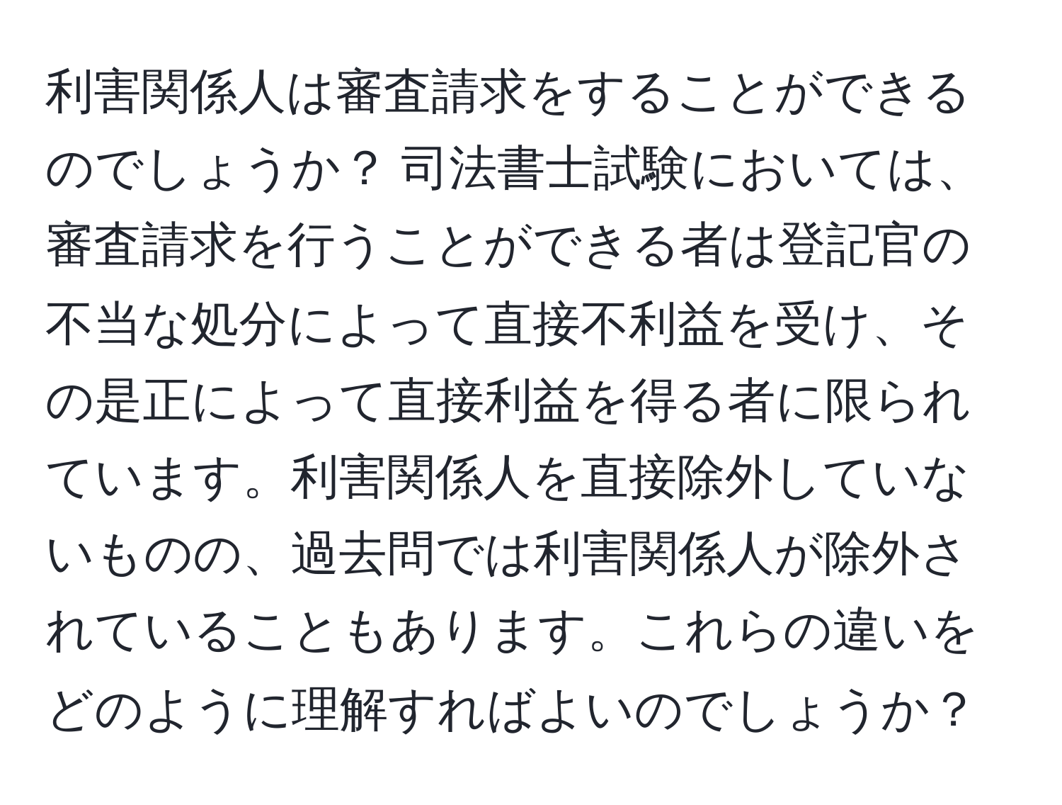 利害関係人は審査請求をすることができるのでしょうか？ 司法書士試験においては、審査請求を行うことができる者は登記官の不当な処分によって直接不利益を受け、その是正によって直接利益を得る者に限られています。利害関係人を直接除外していないものの、過去問では利害関係人が除外されていることもあります。これらの違いをどのように理解すればよいのでしょうか？