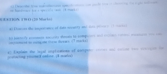 .Describe h manufacturer specifications can guide you in choosing the right sofware 
or hardware for a specific task. (8 marks) 
UESTION TWO (20 Marks) 
a) Discuss the importance of data security and data privacy. (5 marics) 
b) Identify common security threats to compiters and explain control measures you can 
implement to mitigate these threats. (7 marks) 
e) Explain the legal implications of computer crimes and outline two strategies toe 
protecting yourself online. (8 marks)