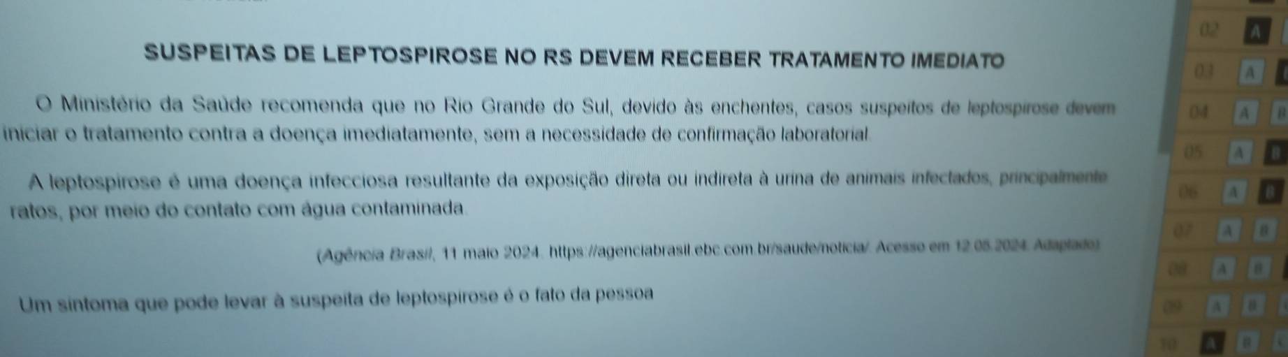 A 
SUSPEITAS DE LEPTOSPIROSE NO RS DEVEM RECEBER TRATAMENTO IMEDIATO 
03 A a 
O Ministério da Saúde recomenda que no Rio Grande do Sul, devido às enchentes, casos suspeitos de leptospirose devem 04 A 
iniciar o tratamento contra a doença imediatamente, sem a necessidade de confirmação laboratorial. 
05 A B 
A leptospirose é uma doença infecciosa resultante da exposição direta ou indireta à urina de animais infectados, principalmente 
06 A 4
ratos, por meio do contato com água contaminada. 
07 A B 
(Agência Brasi/, 11 maio 2024. https://agenciabrasil.ebc.com.br/saude/noticia/. Acesso em 12.05.2024. Adaplado) 
08 A 
Um síntoma que pode levar à suspeita de leptospirose é o fato da pessoa 
09 a 
10 a