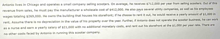 Antonio lives in Chicago and operates a small company selling scooters. On average, he receives $712,000 per year from selling scooters. Out of this 
revenue from sales, he must pay the manufacturer a wholesale cost of $412,000. He also pays several utility companies, as well as his employees 
wages totaling $269,000. He owns the building that houses his storefront; if he choose to rent it out, he would receive a yearly amount of $1,000 in 
rent. Assume there is no depreciation in the value of his property over the year. Further, if Antonio does not operate the scooter business, he can work 
as a nurse and earn a yearly salary of $21,000 with no additional monetary costs, and rent out his storefront at the $1,000 per year rate. There are 
no other costs faced by Antonio in running this scooter company.