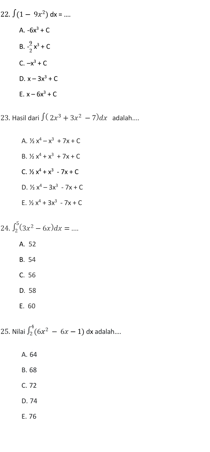 ∈t (1-9x^2)dx= _
A. -6x^3+C
B. - 9/2 x^3+C
C. -x^3+C
D. x-3x^3+C
E. x-6x^3+C
23. Hasil dari ∈t (2x^3+3x^2-7)dx adalah....
A. 1/2x^4-x^3+7x+C
B. 1/2x^4+x^3+7x+C
C. 1/2x^4+x^3-7x+C
D. 1/2x^4-3x^3-7x+C
E. 1/2x^4+3x^3-7x+C
24. ∈t _2^(5(3x^2)-6x)dx=... _
A. 52
B. 54
C. 56
D. 58
E. 60
25. Nilai ∈t _2^(4(6x^2)-6x-1) dx adalah....
A. 64
B. 68
C. 72
D. 74
E. 76