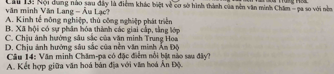 an noa Trung Hoa.
Cau 13: Nội dung nào sau đây là điểm khác biệt về cơ sở hình thành của nền văn minh Chăm - pa so với nền
văn minh Văn Lang - Âu Lạc?
A. Kinh tế nông nghiệp, thủ công nghiệp phát triển
B. Xã hội có sự phân hóa thành các giai cấp, tầng lớp
C. Chịu ảnh hưởng sâu sắc của văn minh Trung Hoa
D. Chịu ảnh hưởng sâu sắc của nền văn minh Ấn Độ
Câu 14: Văn minh Chăm-pa có đặc điểm nổi bật nào sau đây?
A. Kết hợp giữa văn hoá bản địa với văn hoá Ấn Độ.