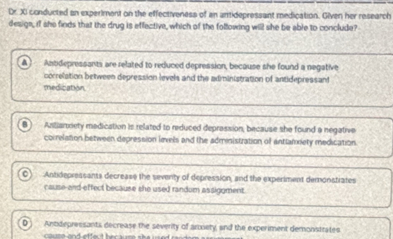 Dr. XI conducted an experiment on the effectiveness of an antidepressant medication. Given her research
design, if she finds that the drug is effective, which of the following will she be able to conclude?
Antdepressants are related to reduced depression, because she found a negative
correlation between depression levels and the administration of antidepressan
medication
B Antianxiety medication is related to reduced depression, because she found a negative
correlation between depression levels and the administration of antlanxiety medication
Antidepressants decrease the seventy of depression, and the experiment demonstrates
cause-and-effect because she used random assiggment.
D Antidepressants decrease the severity of arxiety and the experiment demonstrates