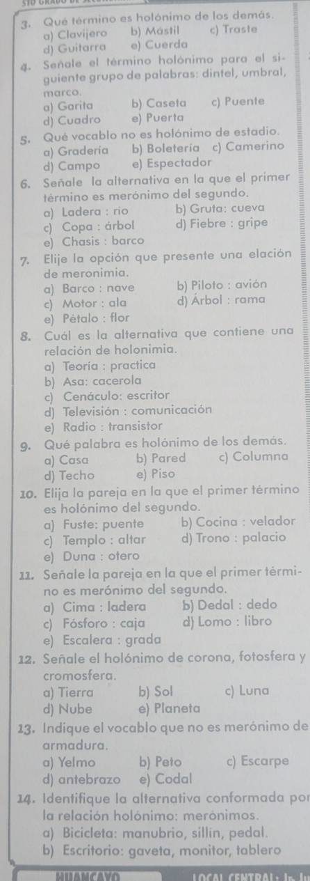 Qué término es holónimo de los demás.
a) Clavijero b) Mástil c) Traste
d) Guitarra e) Cuerda
4. Señale el término holónimo para el si-
guiente grupo de palabras: dintel, umbral,
marco.
a) Garita b) Caseta c) Puente
d) Cuadro e) Puerta
5. Qué vocablo no es holónimo de estadio.
a) Graderia b) Boletería c) Camerino
d) Campo e) Espectador
6. Señale la alternativa en la que el primer
término es merónimo del segundo.
a) Ladera : rio b) Gruta: cueva
c) Copa : árbol d) Fiebre : gripe
e) Chasis : barco
7. Elije la opción que presente una elación
de meronimia.
a) Barco : nave b) Piloto : avión
c) Motor : ala d) Árbol : rama
e) Pétalo : flor
8. Cuál es la alternativa que contiene una
relación de holonimia.
a) Teoría : practica
b) Asa: cacerola
c) Cenáculo: escritor
d) Televisión : comunicación
e) Radio : transistor
9. Qué palabra es holónimo de los demás.
a) Casa b) Pared c) Columna
d) Techo e) Piso
10. Elija la pareja en la que el primer término
es holónimo del segundo.
a) Fuste: puente b) Cocina : velador
c) Templo : altar d) Trono : palacio
e) Duna : otero
11. Señale la pareja en la que el primer térmi-
no es merónimo del segundo.
a) Cima : ladera b) Dedal : dedo
c) Fósforo : caja d) Lomo : libro
e) Escalera : grada
12. Señale el holónimo de corona, fotosfera y
cromosfera.
a) Tierra b) Sol c) Luna
d) Nube e) Planeta
13. Indique el vocablo que no es merónimo de
armadura.
a) Yelmo b) Peto c) Escarpe
d) antebrazo e) Codal
14. Identifique la alternativa conformada por
la relación holónimo: merónimos.
a) Bicicleta: manubrio, sillin, pedal.
b) Escritorio: gaveta, monitor, tablero