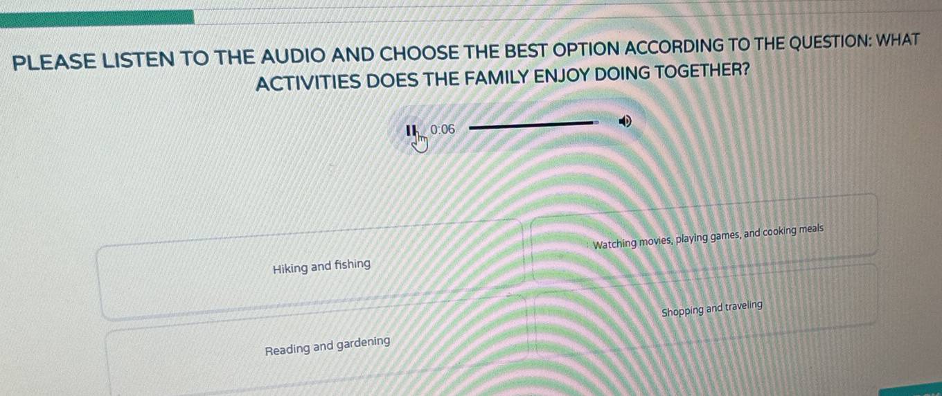 PLEASE LISTEN TO THE AUDIO AND CHOOSE THE BEST OPTION ACCORDING TO THE QUESTION: WHAT
ACTIVITIES DOES THE FAMILY ENJOY DOING TOGETHER?
0:06
Hiking and fishing Watching movies, playing games, and cooking meals
Reading and gardening Shopping and traveling