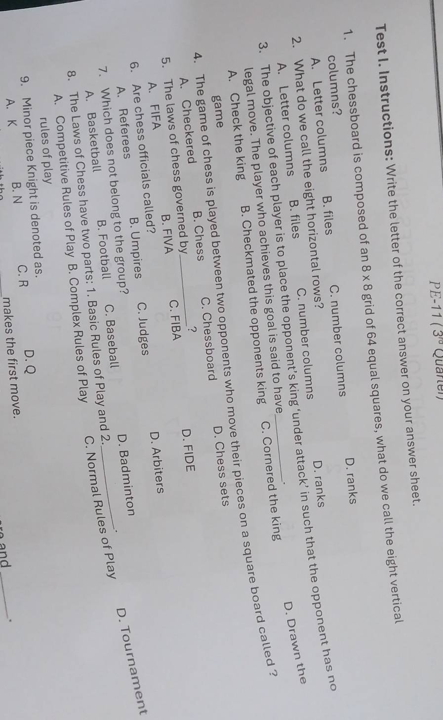 PE-11 (3^(rd) Quarter)
Test I. Instructions: Write the letter of the correct answer on your answer sheet.
1. The chessboard is composed of an 8* 8 grid of 64 equal squares, what do we call the eight vertical
columns?
A. Letter columns B. files C. number columns D. ranks
2. What do we call the eight horizontal rows?
A. Letter columns B. files C. number columns D. ranks
3. The objective of each player is to place the opponent’s king ‘under attack’ in such that the opponent has no
D. Drawn the
legal move. The player who achieves this goal is said to have .
A. Check the king B. Checkmated the opponents king C. Cornered the king
4. The game of chess is played between two opponents who move their pieces on a square board called ?
game
A. Checkered B. Chess C. Chessboard D. Chess sets
5. The laws of chess governed by_ ?
A. FIFA B. FIVA C. FIBA D. FIDE
6. Are chess officials called?
A. Referees B. Umpires C. Judges D. Arbiters
C. Normal Rules of Play D. Tournament
7. Which does not belong to the group?
D. Badminton
A. Basketball B. Football C. Baseball
.
8. The Laws of Chess have two parts: 1. Basic Rules of Play and 2.
A. Competitive Rules of Play B. Complex Rules of Play
rules of play
9. Minor piece Knight is denoted as.
A. K
B. N C. R D. Q
makes the first move.
e and_