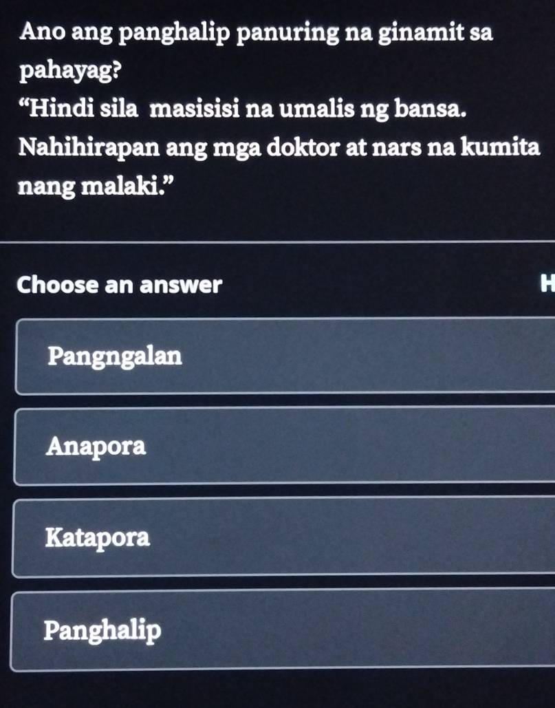 Ano ang panghalip panuring na ginamit sa
pahayag?
“Hindi sila masisisi na umalis ng bansa.
Nahihirapan ang mga doktor at nars na kumita
nang malaki.”
Choose an answer
Pangngalan
Anapora
Katapora
Panghalip