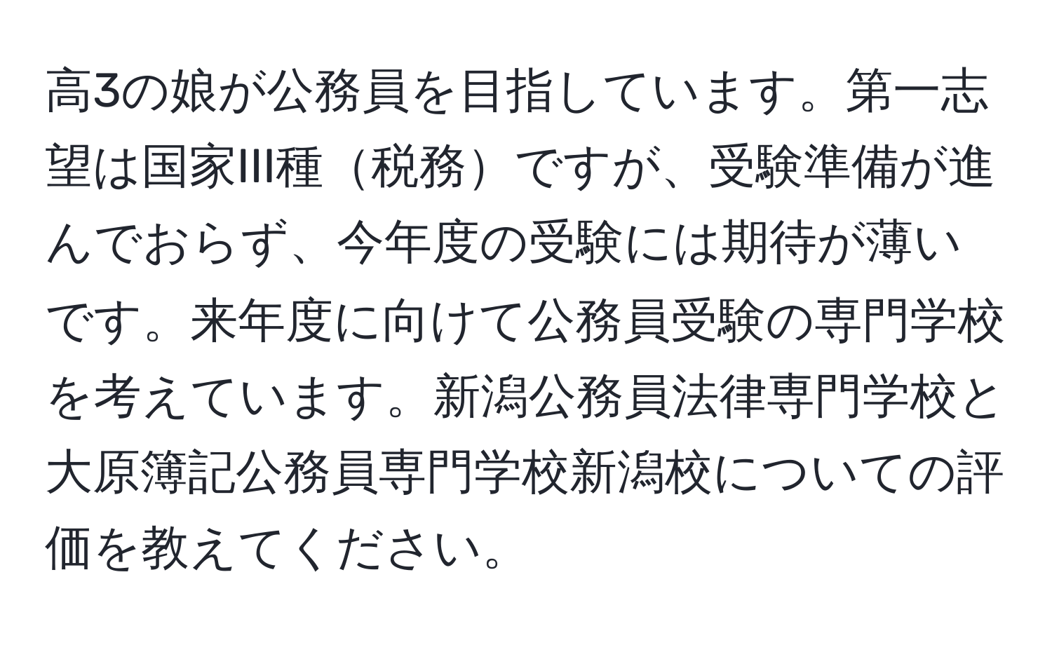 高3の娘が公務員を目指しています。第一志望は国家III種税務ですが、受験準備が進んでおらず、今年度の受験には期待が薄いです。来年度に向けて公務員受験の専門学校を考えています。新潟公務員法律専門学校と大原簿記公務員専門学校新潟校についての評価を教えてください。