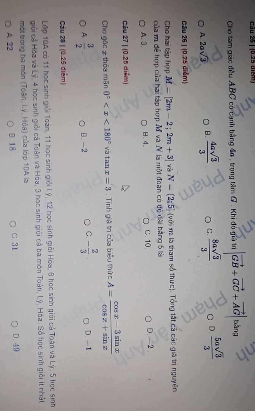 Cho tam giác đều ABC có cạnh bằng 4a , trọng tâm G . Khi đó giá trị |vector GB+vector GC+vector AG bằng
A. 2asqrt(3)
B.  4asqrt(3)/3   8asqrt(3)/3 . D.  5asqrt(3)/3 . 
C.
Câu 26 | (0.25 điểm)
Cho hai tập hợp M=[2m-2;2m+3] và N=(2;5] (với m là tham số thực). Tổng tất cả các giá trị nguyên
của m đễ hợp của hai tập hợp M và N là một đoạn có độ dài bằng 5 là
A. 3. B. 4. C. 10. D. -2.
Câu 27 | (0.25 điểm)
Cho góc 2 thỏa mãn 0° và tan x=3. Tính giá trị của biểu thức A= (cos x-3sin x)/cos x+sin x 
A  3/2 
B. -2.
C. - 2/3 . D. -1.
Câu 28 | (0.25 điểm)
Lớp 10A có 11 học sinh giỏi Toán, 11 học sinh giỏi Lý, 12 học sinh giỏi Hóa, 6 học sinh giỏi cả Toán và Lý, 5 học sinh
giỏi cả Hóa và Lý, 4 học sinh giỏi cả Toán và·Hóa, 3 học sinh giỏi cả ba môn Toán, Lý, Hóa. Số học sinh giỏi ít nhất
một trong ba môn (Toán, Lý, Hóa) của lớp 10A là
A. 22 B. 18.
C. 31. D. 49.