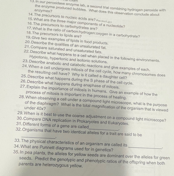 In our peroxidase enzyme lab, a second trial combining hydrogen peroxide with 
the enzyme produced bubbles. What does this observation conclude about 
enzymes? 
14. The precursors to nucleic acids are? nuc teatwr s 
15. What are the three major components of a nucleotide? 
16. The precursors to carbohydrates are? 
17. What is the ratio of carbon:hydrogen:oxygen in a carbohydrate? 
18. The precursors to lipids are? 
19. Give two examples of lipids in food products. 
20. Describe the qualities of an unsaturated fat. 
21. Compare saturated and unsaturated fats. 
22. Describe what happens to a cell when placed in the following environments. 
Hypotonic, hypertonic and isotonic solutions. 
23. Describe anabolic and catabolic reactions and give examples of each. 
24.When a cell undergoes mitosis of the cell cycle, how many chromosomes does 
the resulting cell have? Why is it called a daughter cell? 
25. Describe what happens during the S phase of the cell cycle. 
26. Describe what happens during anaphase of mitosis. 
27. Explain the importance of mitosis in humans. Give an example of how the 
process of mitosis is important in the process of healing. 
28. When observing a cell under a compound light microscope, what is the purpose 
of the diaphragm? What is the total magnification of the organism that is viewed 
under 40x? 
29. When is it best to use the coarse adjustment on a compound light microscope? 
30. Compare DNA replication in Prokaryotes and Eukaryotes. 
31. Different forms of a gene are called . 
_ 
32. Organisms that have two identical alleles for a trait are said to be 
. 
33. The physical characteristics of an organism are called its 
34. What are Punnett diagrams used for in genetics?_ 
. 
35. In pea plants, the alleles for yellow seeds are dominant over the alleles for green 
seeds. Predict the genotypic and phenotypic ratios of the offspring when both 
parents are heterozygous yellow.