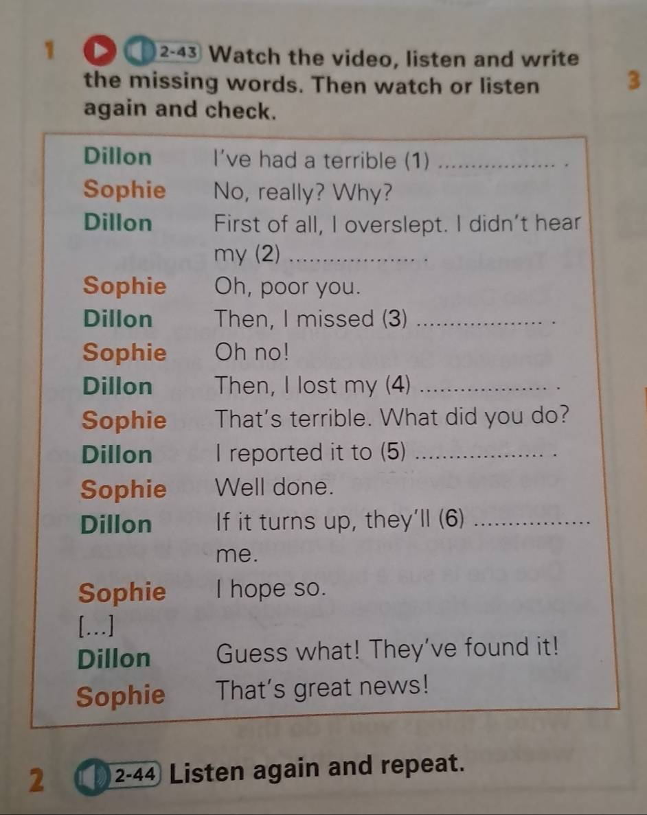 a 2-43 Watch the video, listen and write 
the missing words. Then watch or listen 
3 
again and check. 
Dillon I've had a terrible (1)_ 
Sophie No, really? Why? 
Dillon First of all, I overslept. I didn't hear 
my (2)_ 
Sophie Oh, poor you. 
Dillon Then, I missed (3)_ 
Sophie Oh no! 
Dillon Then, I lost my (4)_ 
Sophie That's terrible. What did you do? 
Dillon I reported it to (5)_ 
Sophie Well done. 
Dillon If it turns up, they'll (6)_ 
me. 
Sophie I hope so. 
[...] 
Dillon Guess what! They’ve found it! 
Sophie That's great news! 
2 2-44 Listen again and repeat.