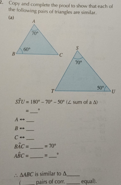 Copy and complete the proof to show that each of
the following pairs of triangles are similar.
Swidehat TU=180°-70°-50°(∠ sum of a△ )
=_ 。
A
_
B
_
C
_
Bwidehat AC= _ =70°
Ahat BC= _ =_ 。
∴ △ ABC is similar to Δ_
( _pairs of corr. _equal).