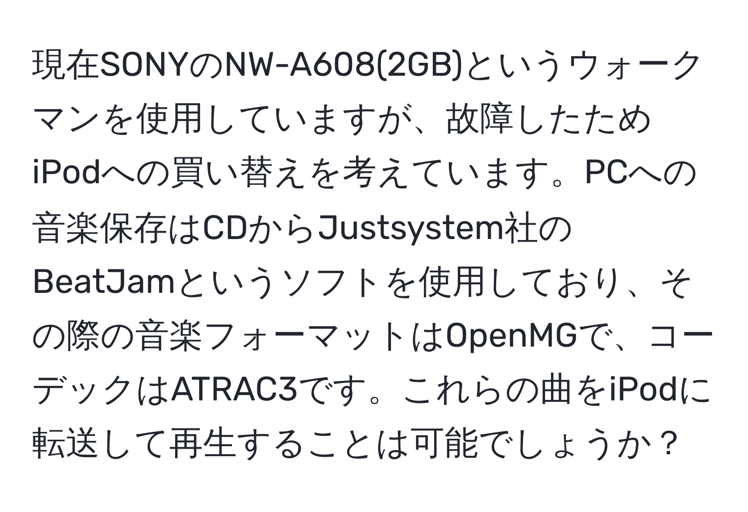 現在SONYのNW-A608(2GB)というウォークマンを使用していますが、故障したためiPodへの買い替えを考えています。PCへの音楽保存はCDからJustsystem社のBeatJamというソフトを使用しており、その際の音楽フォーマットはOpenMGで、コーデックはATRAC3です。これらの曲をiPodに転送して再生することは可能でしょうか？