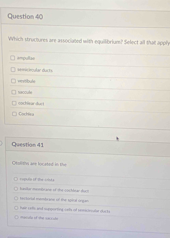 Which structures are associated with equilibrium? Select all that apply
ampullae
semicircular ducts
vestibule
saccule
cochlear duct
Cochlea
Question 41
Otoliths are located in the
cupula of the crista
basilar membrane of the cochlear duct
tectorial membrane of the spiral organ
hair cells and supporting cells of semicircular ducts
macula of the saccule