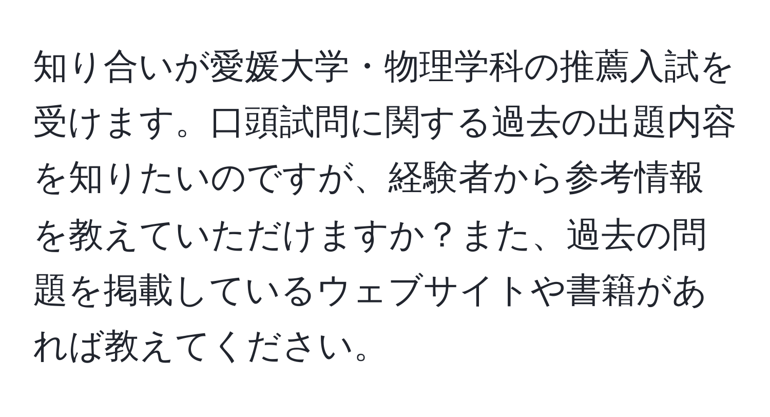 知り合いが愛媛大学・物理学科の推薦入試を受けます。口頭試問に関する過去の出題内容を知りたいのですが、経験者から参考情報を教えていただけますか？また、過去の問題を掲載しているウェブサイトや書籍があれば教えてください。