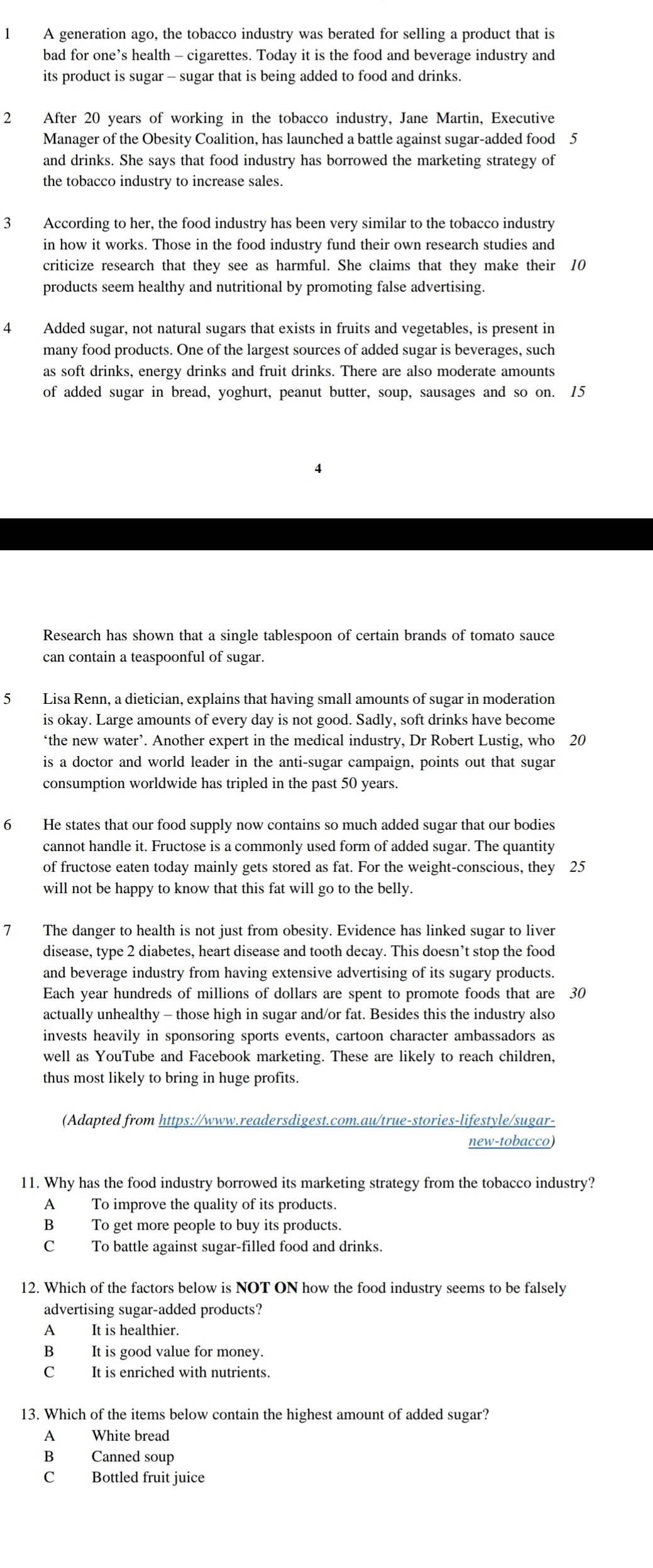 A generation ago, the tobacco industry was berated for selling a product that is
bad for one’s health - cigarettes. Today it is the food and beverage industry and
its product is sugar - sugar that is being added to food and drinks.
2 After 20 years of working in the tobacco industry, Jane Martin, Executive
Manager of the Obesity Coalition, has launched a battle against sugar-added food 5
and drinks. She says that food industry has borrowed the marketing strategy of
the tobacco industry to increase sales.
3 According to her, the food industry has been very similar to the tobacco industry
in how it works. Those in the food industry fund their own research studies and
criticize research that they see as harmful. She claims that they make their 10
products seem healthy and nutritional by promoting false advertising.
4 Added sugar, not natural sugars that exists in fruits and vegetables, is present in
many food products. One of the largest sources of added sugar is beverages, such
as soft drinks, energy drinks and fruit drinks. There are also moderate amounts
of added sugar in bread, yoghurt, peanut butter, soup, sausages and so on. 15
4
Research has shown that a single tablespoon of certain brands of tomato sauce
can contain a teaspoonful of sugar.
5 Lisa Renn, a dietician, explains that having small amounts of sugar in moderation
is okay. Large amounts of every day is not good. Sadly, soft drinks have become
‘the new water’. Another expert in the medical industry, Dr Robert Lustig, who 20
is a doctor and world leader in the anti-sugar campaign, points out that sugar
consumption worldwide has tripled in the past 50 years.
6 He states that our food supply now contains so much added sugar that our bodies
cannot handle it. Fructose is a commonly used form of added sugar. The quantity
of fructose eaten today mainly gets stored as fat. For the weight-conscious, they 25
will not be happy to know that this fat will go to the belly.
7 The danger to health is not just from obesity. Evidence has linked sugar to liver
disease, type 2 diabetes, heart disease and tooth decay. This doesn’t stop the food
and beverage industry from having extensive advertising of its sugary products.
Each year hundreds of millions of dollars are spent to promote foods that are 30
actually unhealthy - those high in sugar and/or fat. Besides this the industry also
invests heavily in sponsoring sports events, cartoon character ambassadors as
well as YouTube and Facebook marketing. These are likely to reach children,
thus most likely to bring in huge profits.
(Adapted from https://www.readersdigest.com.au/true-stories-lifestyle/sugar-
new-tobacco)
11. Why has the food industry borrowed its marketing strategy from the tobacco industry?
A To improve the quality of its products.
B To get more people to buy its products.
C To battle against sugar-filled food and drinks.
12. Which of the factors below is NOT ON how the food industry seems to be falsely
advertising sugar-added products?
A It is healthier.
B It is good value for money.
C It is enriched with nutrients.
13. Which of the items below contain the highest amount of added sugar?
A White bread
B Canned soup
C Bottled fruit juice