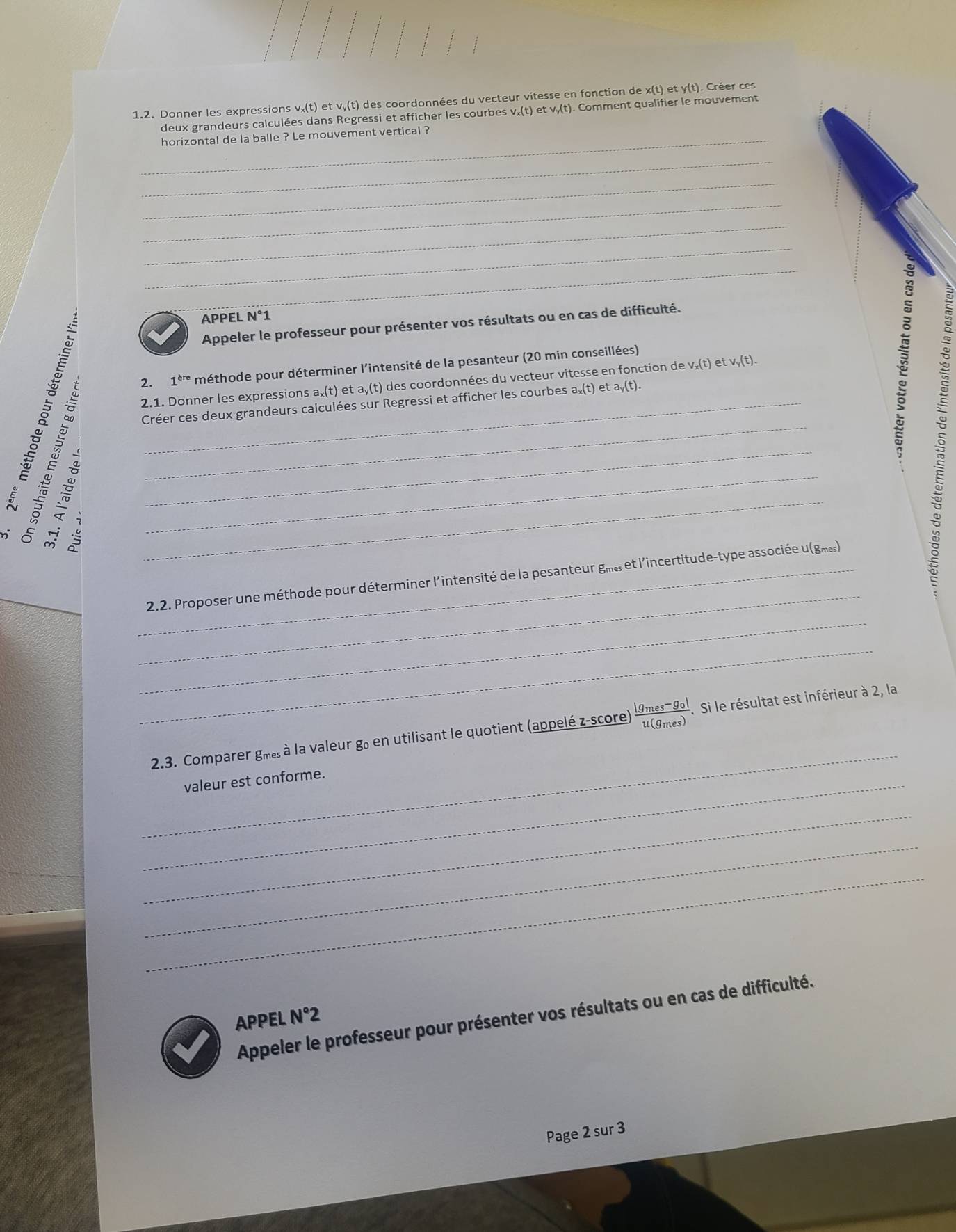 Donner les expressions v₂(t) et vy(t) des coordonnées du vecteur vitesse en fonction de x(t) et y (t). Créer ces 
deux grandeurs calculées dans Regressi et afficher les courbes v,(t) et v,(t). Comment qualifier le mouvement 
_horizontal de la balle ? Le mouvement vertical ? 
_ 
_ 
_ 
_ 
_ 
_ 
APPEL N°1
_Appeler le professeur pour présenter vos résultats ou en cas de difficulté. 
2. 1^(ere) méthode pour déterminer l'intensité de la pesanteur (20 min conseillées) 
Créer ces deux grandeurs calculées sur Regressi et afficher les courbes aऱ(t) et a,(t). 
2.1. Donner les expressions a x(t) et a,(t) des coordonnées du vecteur vitesse en fonction de v₊ (t) et v,(t). 
_ 
_ 2.2. Proposer une méthode pour déterminer l'intensité de la pesanteur gmes et l'incertitude-type associée u (gmes) 
5 
_ 
_ 
_ 
2.3. Comparer gmes à la valeur go en utilisant le quotient (appelé z-score) frac |g_mes-g_0|u(g_mes). Si le résultat est inférieur à 2, la 
_valeur est conforme. 
_ 
_ 
_ 
Appeler le professeur pour présenter vos résultats ou en cas de difficulté. 
APPEL N°2 
Page 2 sur 3