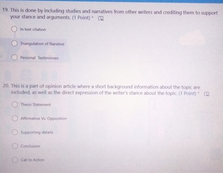 This is done by including studies and narratives from other writers and crediting them to support
your stance and arguments. (1 Point) *
In text citation
Triangulation of Narative
Personal Testimonies
20. This is a part of opinion article where a short background information about the topic are
included, as well as the direct expression of the writer's stance about the topic. (1 Point) *
Thesis Statement
Affirmative Vs. Opposition
Supporting details
Conclusion
Call to Action