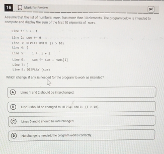 for Review NRC
Assume that the list of numbers nuws has more than 10 elements. The program below is intended to
compute and display the sum of the first 10 elements of nums.
Line i! 1arrow 1
Line 2: cos t=0
Lime 4:  Line 3: REPEAT UNTIL (i>10)
Line 5: 1+1+1
Line Line 6: su-sen + T rums[5]
7:) 
Lime 8: DISPLAY (5UM)
Which change, if any, is needed for the program to work as intended?
A ] Lines 1 and 2 should be interchanged.
B Line 3 should be changed to REPEAT, UNTIU  1≥ 12.
C) Limes 5 and 6 should be interchanged.
No change is needed; The program works correctly.