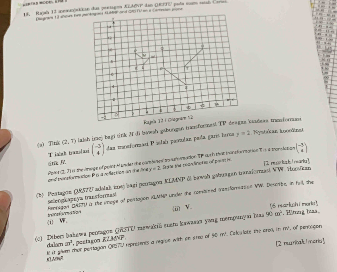 Kertas Model 5pm 3
         
15, Rajah 12 menunjukkan dua pentagon KLMNP dan QRSTU pada suatu satah Cartes.
Diagram 12 shows two pentagons KLMNP and QR5TU on a Cartesian plane.
3.30 - 11
1 45 - 10.15
11 19 ~ 12 45
14
9 4
4 - 12 45
45 - 2 1
42
0=3  (K
45  9.45
10 R φ
15 -1 19
  
N M 5.00
8
- 10 15
5.00
R T
9 10
6
30
.((
00
4
s
5
2
x
-2
。 2 4 6 8 10 12 14
Rajah 12 / Diagram 12
(a) Titik (2,7) ialah imej bagi titik H di bawah gabungan transformasi TP dengan keadaan transformasi
T ialah translasi beginpmatrix -3 4endpmatrix dan transformasi P ialah pantulan pada garis lurus y=2. Nyatakan koordinat
Point (2,7) is the image of point H under the combined transformation TP such that transformation T is a translation beginpmatrix -3 4endpmatrix
titik H.
[2 markah / marks]
and transformation P is a reflection on the line y=2 State the coordinates of point H.
(b) Pentagon QRSTU adalah imej bagi pentagon KLMNP di bawah gabungan transformasi VW. Huraikan
Pentagon QRSTU is the image of pentagon KLMNP under the combined transformation VW. Describe, in full, the
selengkapnya transformasi
[6 markah/ marks]
transformation
(i) W, (ii) V.
(c) Diberi bahawa pentagon QRSTU mewakili suatu kawasan yang mempunyai luas 90m^2. Hitung luas,
It is given that pentagon QRSTU represents a region with an area of 90m^2 Calculate the area, in m^2 , of pentagon
dalam m^2 , pentagon KLMNP.
KLMNP. [2 markah/ marks]