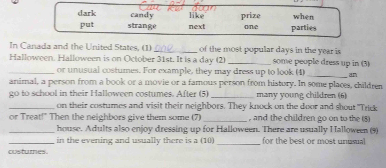 dark candy like prize when
put strange next one parties
In Canada and the United States, (1) _of the most popular days in the year is
Halloween. Halloween is on October 31st. It is a day (2) _some people dress up in (3)
_or unusual costumes. For example, they may dress up to look (4)_
an
animal, a person from a book or a movie or a famous person from history. In some places, children
gcirc o to school in their Halloween costumes. After (5) _many young children (6)
_on their costumes and visit their neighbors. They knock on the door and shout "Trick
or Treat!" Then the neighbors give them some (7) _, and the children go on to the (8)
_house. Adults also enjoy dressing up for Halloween. There are usually Halloween (9)
_in the evening and usually there is a (10) _for the best or most unusual
costumes.