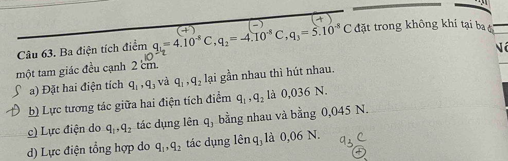 Ba điện tích điểm q_1_2=4.10^(-8)C, q_2=-4.10^(-8)C, q_3=5.10^(-8)C đặt trong không khí tại ba đ
Nó
một tam giác đều cạnh 2 cm.
a) Đặt hai điện tích q_1, q_3 và q_1, q_2 lại gần nhau thì hút nhau.
b) Lực tương tác giữa hai điện tích điểm q_1, q_2 là 0,036 N.
c) Lực điện do q_1, q_2 tác dụng lên q_3 bằng nhau và bằng 0,045 N.
d) Lực điện tổng hợp do q_1, q_2 tác dụng lên q₃ là 0,06 N.