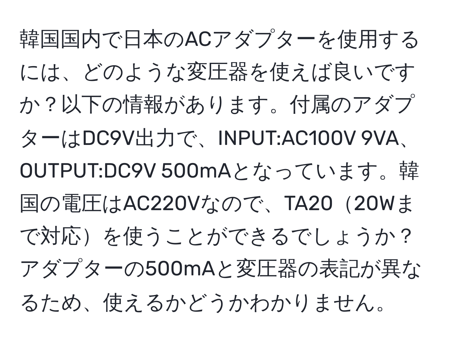 韓国国内で日本のACアダプターを使用するには、どのような変圧器を使えば良いですか？以下の情報があります。付属のアダプターはDC9V出力で、INPUT:AC100V 9VA、OUTPUT:DC9V 500mAとなっています。韓国の電圧はAC220Vなので、TA2020Wまで対応を使うことができるでしょうか？アダプターの500mAと変圧器の表記が異なるため、使えるかどうかわかりません。