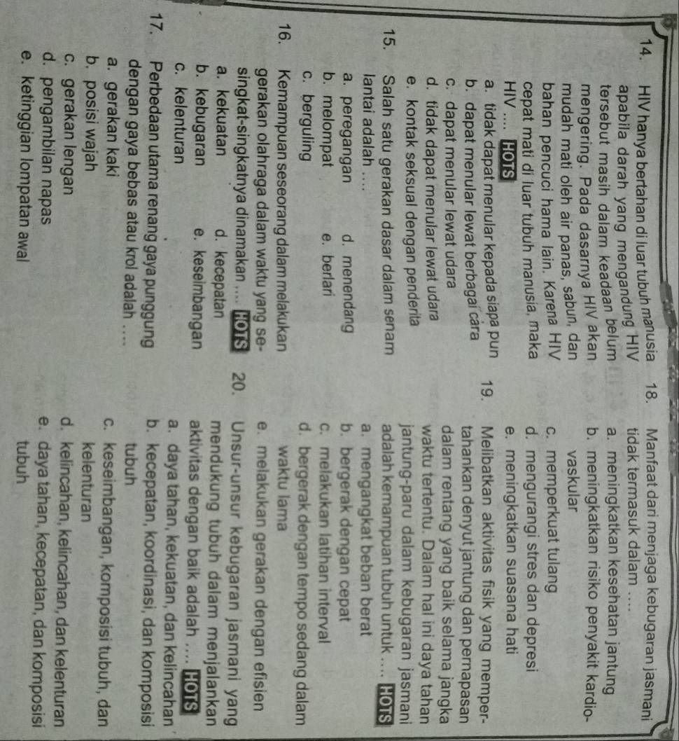 HIV hanya bertahan di luar tubuh manusia 18. Manfaat dari menjaga kebugaran jasmani
apabila darah yang mengandung HIV tidak termasuk dalam ....
tersebut masih dalam keadaan belum a. meningkatkan kesehatan jantung
mengering. Pada dasarnya HIV akan b. meningkatkan risiko penyakit kardio-
mudah mati oleh air panas, sabun, dan vaskular
bahan pencuci hama lain. Karena HIV c.memperkuat tulang
cepat mati di luar tubuh manusia, maka d. mengurangi stres dan depresi
HIV .... HOTS e. meningkatkan suasana hati
a. tidak dapat menular kepada siapa pun 19. Melibatkan aktivitas fisik yang memper-
b. dapat menular lewat berbagai câra tahankan denyut jantung dan pernapasan
c. dapat menular lewat udara dalam rentang yang baik selama jangka
d. tidak dapat menular lewat udara waktu tertentu. Dalam hal ini daya tahan
e. kontak seksual dengan penderita jantung-paru dalam kebugaran jasmani
15. Salah satu gerakan dasar dalam senam adalah kemampuan tubuh untuk .... HOTS
lantai adalah .... a. mengangkat beban berat
a. peregangan d. menendang b. bergerak dengan cepat
b. melompat e. berlari c. melakukan latihan interval
c. berguling d. bergerak dengan tempo sedang dalam
16. Kemampuan seseorang dalam melakukan waktu lama
gerakan olahraga dalam waktu yang se- e. melakukan gerakan dengan efisien
singkat-singkatnya dinamakan .... HOTS 20. Unsur-unsur kebugaran jasmani yang
a. kekuatan d. kecepatan mendukung tubuh dalam menjalankan
b. kebugaran e. keseimbangan aktivitas dengan baik adalah .... HOTS
c. kelenturan a. daya tahan, kekuatan, dan kelincahan
17. Perbedaan utama renang gaya punggung b. kecepatan, koordinasi, dan komposisi
dengan gaya bebas atau krol adalah .... tubuh
a. gerakan kaki c. keseimbangan, komposisi tubuh, dan
b. posisi wajah kelenturan
c. gerakan lengan d. kelincahan, kelincahan, dan kelenturan
d. pengambilan napas e. daya tahan, kecepatan, dan komposisi
e. ketinggian lompatan awal tubuh