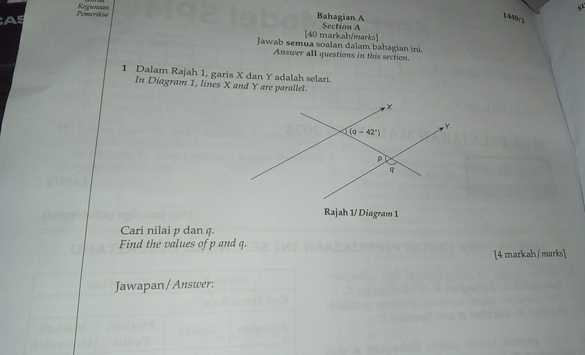 Kegunaan su
Bahagian A
1449/2
Pemeriksa Section A
[40 markah/marks]
Jawab semua soalan dalam bahagian ini.
Answer all questions in this section.
1 Dalam Rajah 1, garis X dan Y adalah selari.
In Diagram 1, lines X and Y are parallel.
Rajah 1/ Diagram 1
Cari nilai p dan q.
Find the values of p and q.
[4 markah/ marks]
Jawapan/Answer: