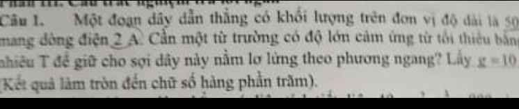 Một đoạn dây dẫn thắng có khổi lượng trên đơn vị độ dài là 50
mang đòng điện 2 A. Cần một từ trường có độ lớn cảm ứng từ tối thiêu bằn 
Tnhiêu T để giữ cho sợi dây này nằm lơ lửng theo phương ngang? Lấy _ g=10
(Kết quả làm tròn đến chữ số hàng phần trăm).