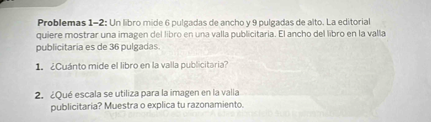 Problemas 1-2: Un libro mide 6 pulgadas de ancho y 9 pulgadas de alto. La editorial 
quiere mostrar una imagen del libro en una valla publicitaria. El ancho del libro en la valla 
publicitaria es de 36 pulgadas. 
1. Cuánto mide el libro en la valla publicitaria? 
2. ¿Qué escala se utiliza para la imagen en la valla 
publicitaria? Muestra o explica tu razonamiento.