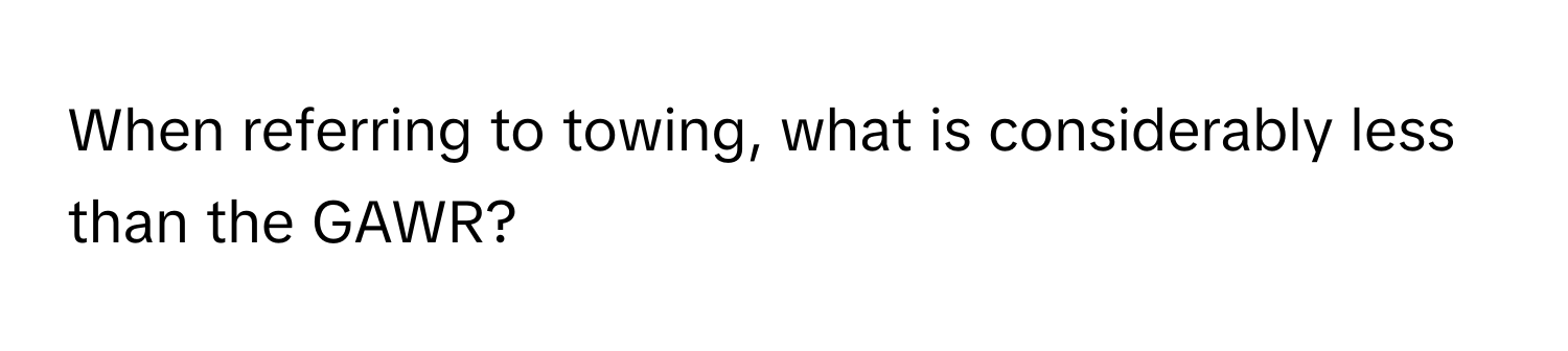 When referring to towing, what is considerably less than the GAWR?